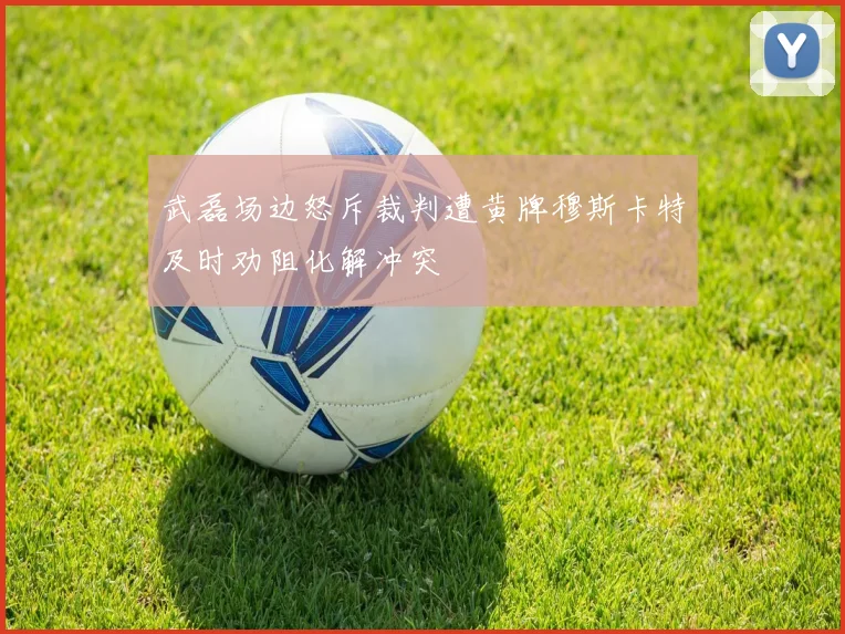武磊场边怒斥裁判遭黄牌穆斯卡特及时劝阻化解冲突