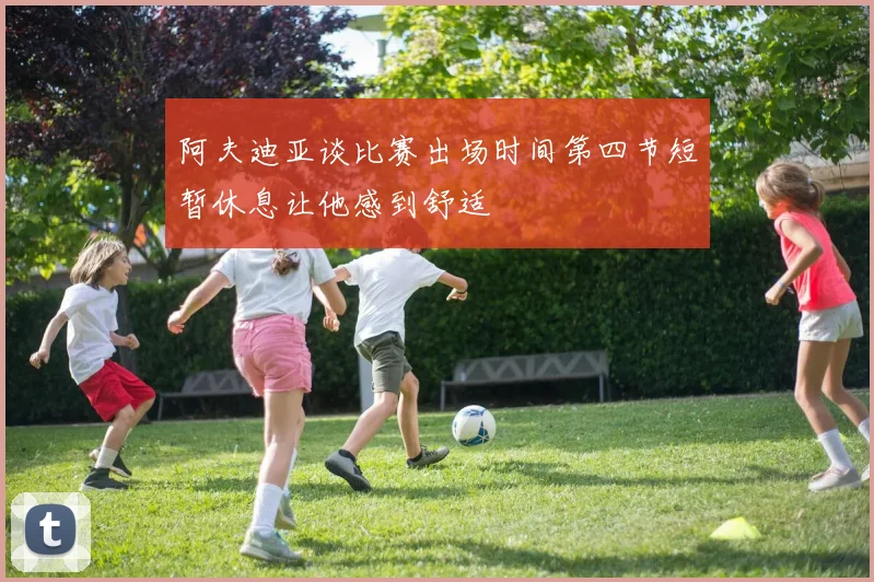 阿夫迪亚谈比赛出场时间第四节短暂休息让他感到舒适