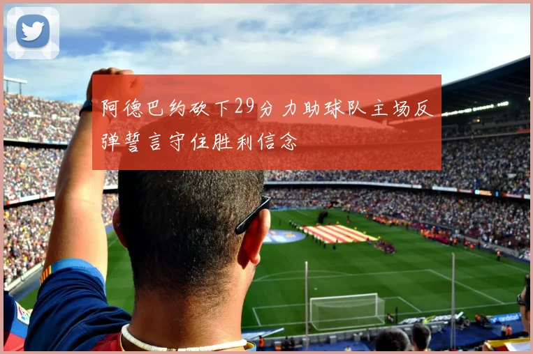 阿德巴约砍下29分力助球队主场反弹誓言守住胜利信念