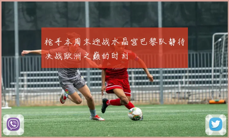 枪手本周末迎战水晶宫巴黎队静待决战欧洲之巅的时刻