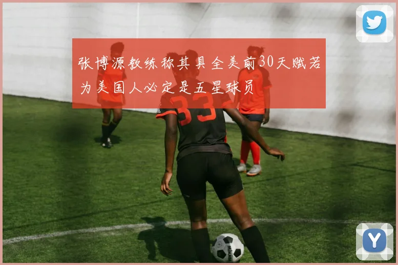 张博源教练称其具全美前30天赋若为美国人必定是五星球员