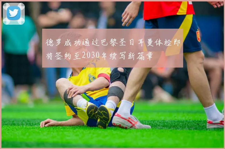 德罗成功通过巴黎圣日耳曼体检即将签约至2030年续写新篇章