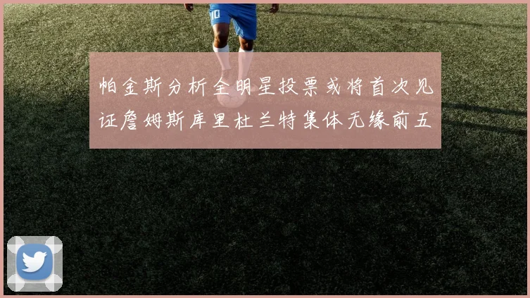 帕金斯分析全明星投票或将首次见证詹姆斯库里杜兰特集体无缘前五