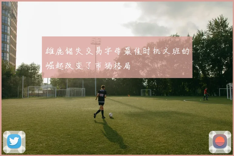 雄鹿错失交易字母最佳时机文班的崛起改变了市场格局