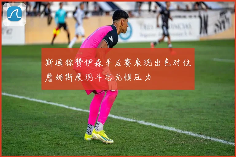 斯通称赞伊森季后赛表现出色对位詹姆斯展现斗志无惧压力