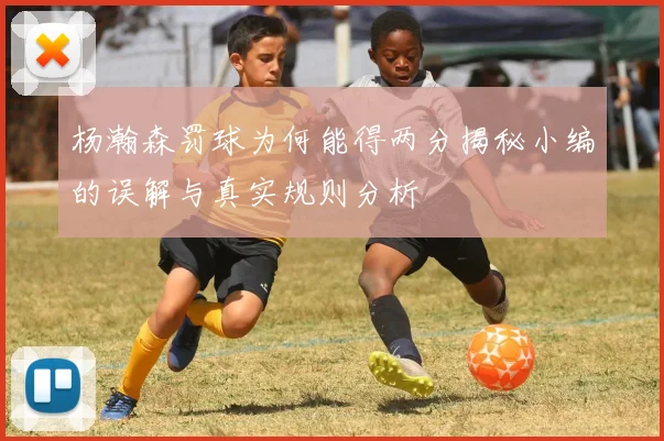 杨瀚森罚球为何能得两分揭秘小编的误解与真实规则分析