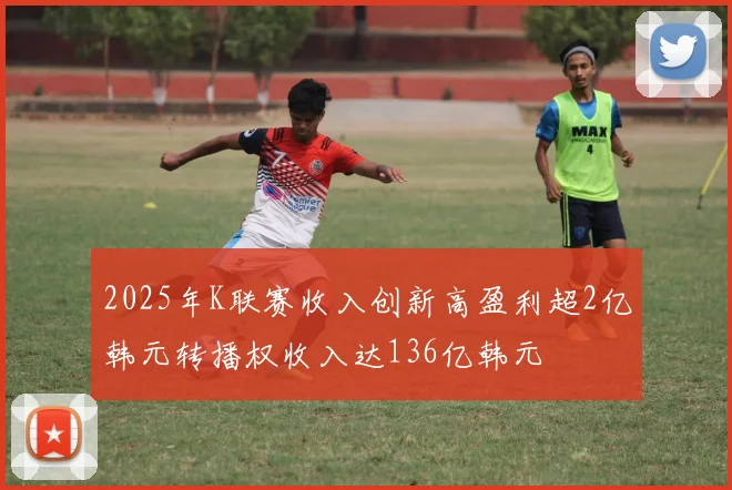 2025年K联赛收入创新高盈利超2亿韩元转播权收入达136亿韩元