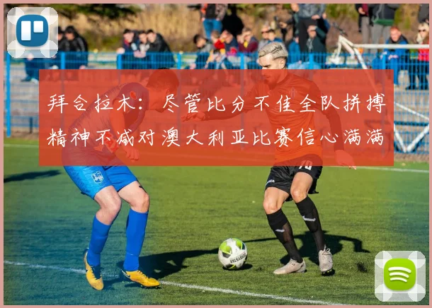 拜合拉木：尽管比分不佳全队拼搏精神不减对澳大利亚比赛信心满满期待进球