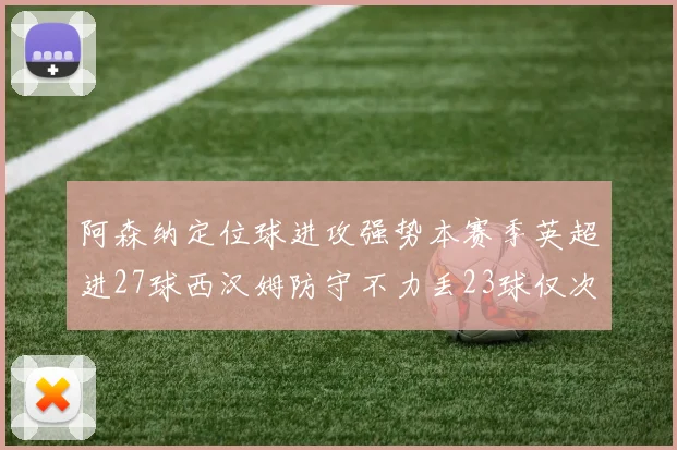 阿森纳定位球进攻强势本赛季英超进27球西汉姆防守不力丢23球仅次于伯恩茅斯