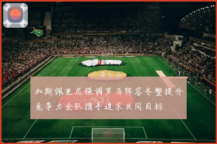加斯佩里尼强调罗马阵容齐整提升竞争力全队携手追求共同目标