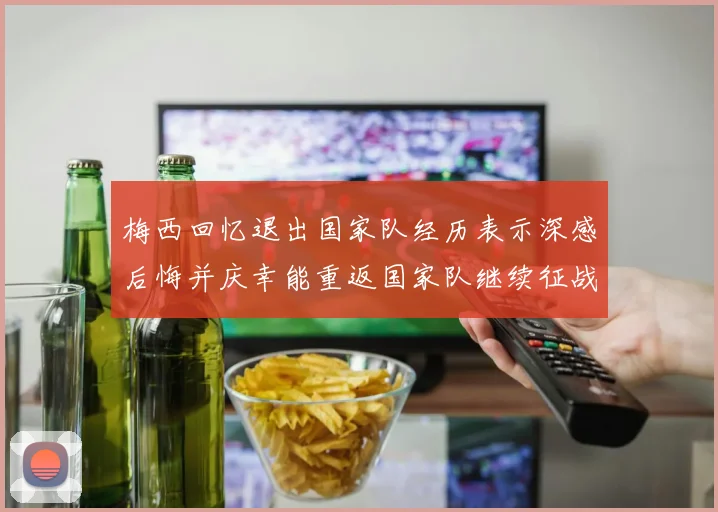 梅西回忆退出国家队经历表示深感后悔并庆幸能重返国家队继续征战