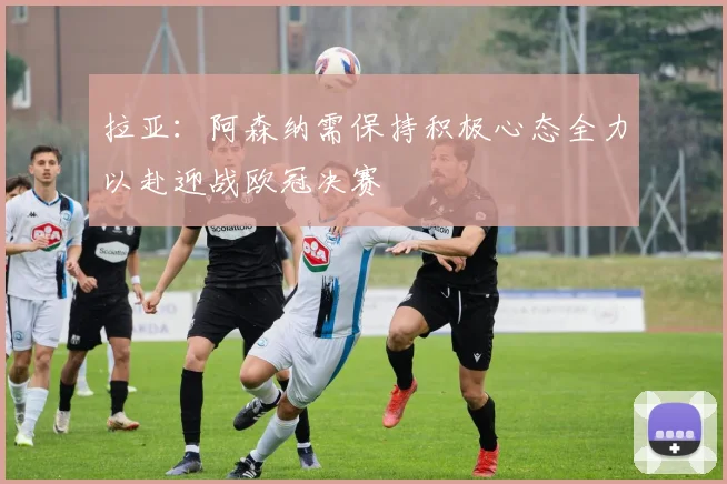 拉亚：阿森纳需保持积极心态全力以赴迎战欧冠决赛