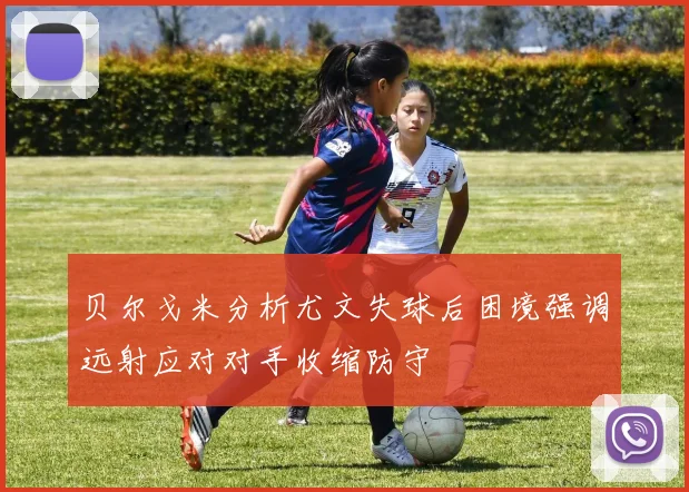 贝尔戈米分析尤文失球后困境强调远射应对对手收缩防守