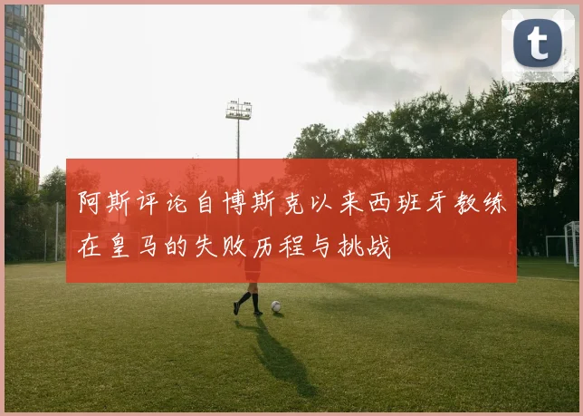 阿斯评论自博斯克以来西班牙教练在皇马的失败历程与挑战