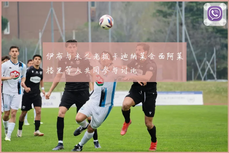 伊布与米兰老板卡迪纳莱会面阿莱格里等人共同参与讨论